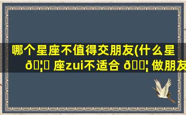 哪个星座不值得交朋友(什么星 🦊 座zui
不适合 🐦 做朋友)